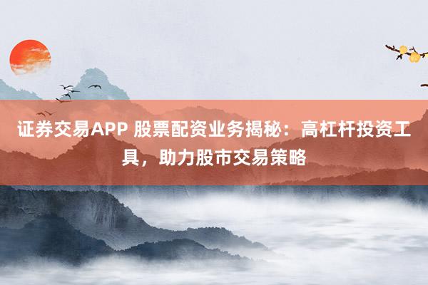 证券交易APP 股票配资业务揭秘：高杠杆投资工具，助力股市交易策略