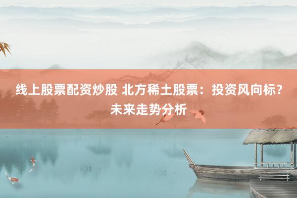 线上股票配资炒股 北方稀土股票：投资风向标？未来走势分析