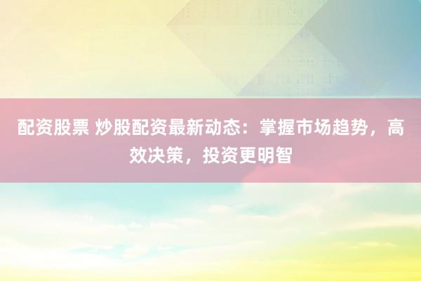 配资股票 炒股配资最新动态：掌握市场趋势，高效决策，投资更明智