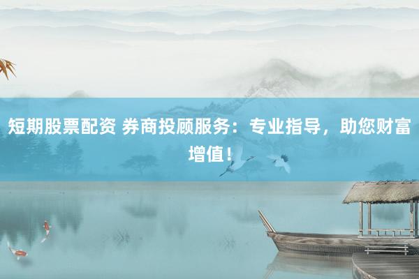 短期股票配资 券商投顾服务：专业指导，助您财富增值！