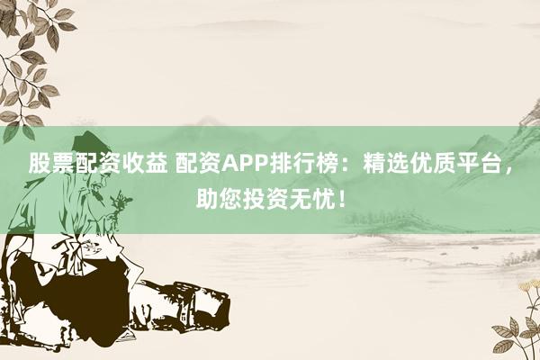 股票配资收益 配资APP排行榜：精选优质平台，助您投资无忧！