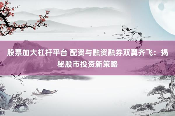股票加大杠杆平台 配资与融资融券双翼齐飞：揭秘股市投资新策略