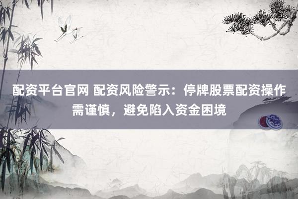 配资平台官网 配资风险警示：停牌股票配资操作需谨慎，避免陷入资金困境