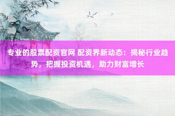 专业的股票配资官网 配资界新动态：揭秘行业趋势，把握投资机遇，助力财富增长