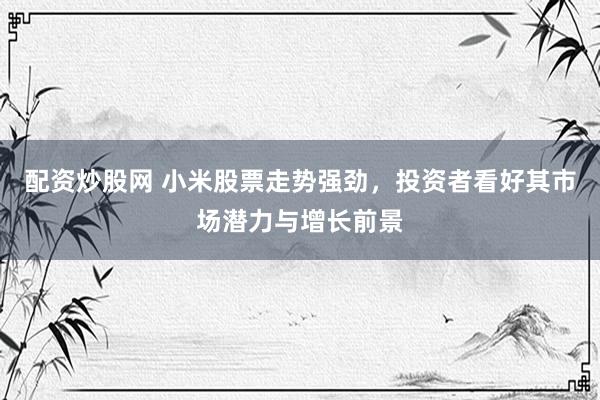配资炒股网 小米股票走势强劲，投资者看好其市场潜力与增长前景