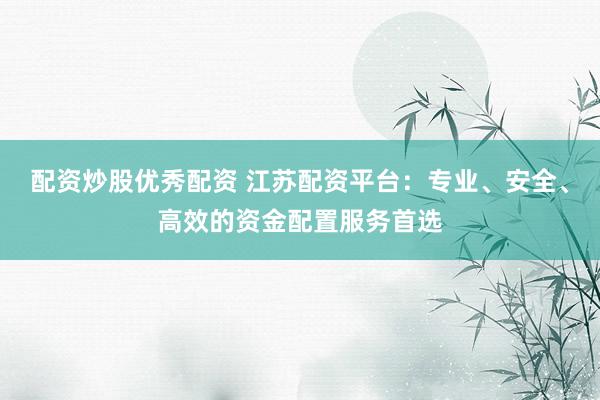 配资炒股优秀配资 江苏配资平台：专业、安全、高效的资金配置服务首选