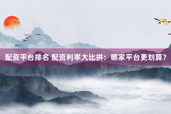 配资平台排名 配资利率大比拼：哪家平台更划算？