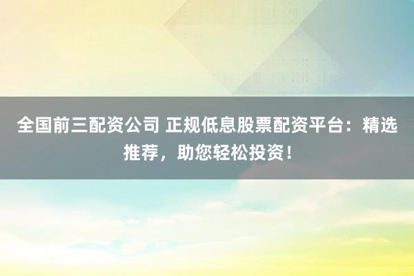 全国前三配资公司 正规低息股票配资平台：精选推荐，助您轻松投资！