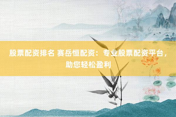 股票配资排名 赛岳恒配资：专业股票配资平台，助您轻松盈利