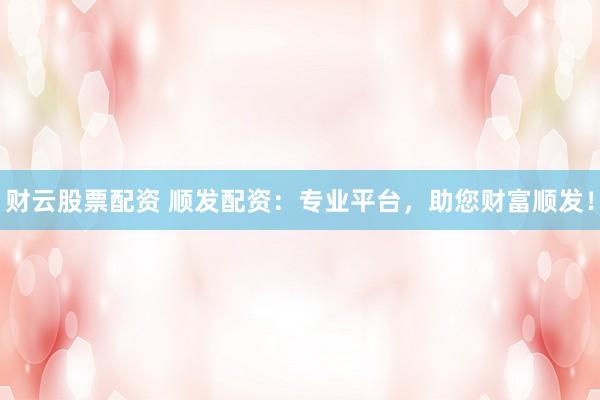 财云股票配资 顺发配资：专业平台，助您财富顺发！