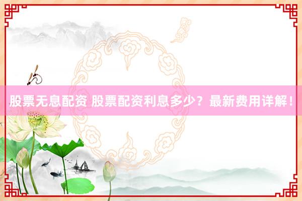 股票无息配资 股票配资利息多少？最新费用详解！