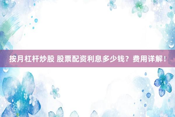 按月杠杆炒股 股票配资利息多少钱？费用详解！