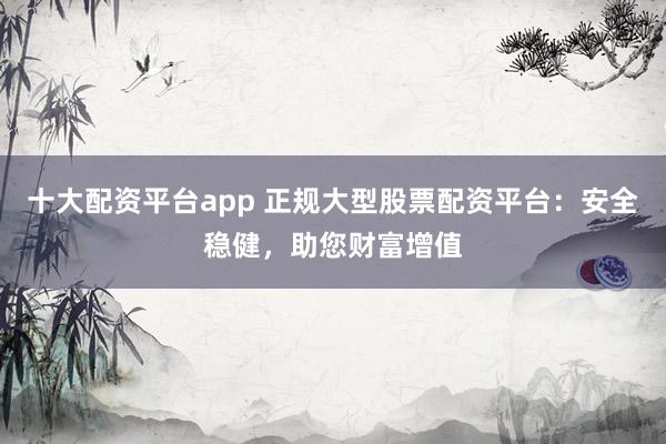 十大配资平台app 正规大型股票配资平台：安全稳健，助您财富增值