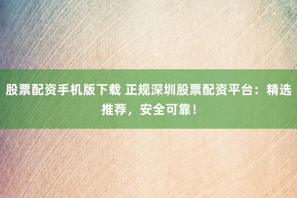 股票配资手机版下载 正规深圳股票配资平台：精选推荐，安全可靠！