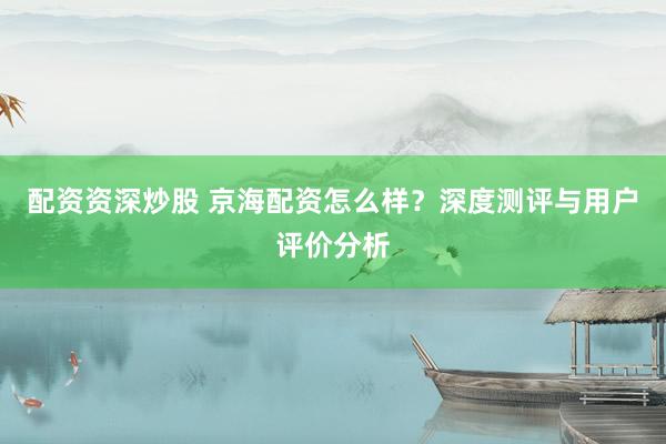 配资资深炒股 京海配资怎么样？深度测评与用户评价分析