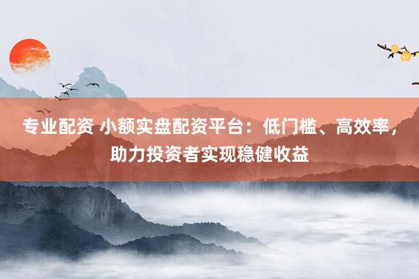 专业配资 小额实盘配资平台：低门槛、高效率，助力投资者实现稳健收益