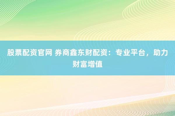 股票配资官网 券商鑫东财配资：专业平台，助力财富增值