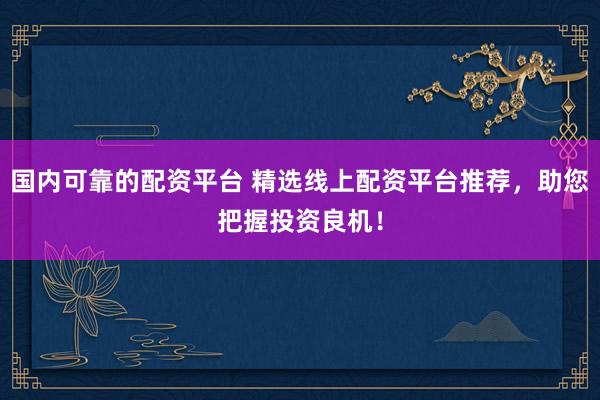 国内可靠的配资平台 精选线上配资平台推荐，助您把握投资良机！