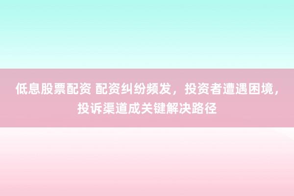 低息股票配资 配资纠纷频发，投资者遭遇困境，投诉渠道成关键解决路径
