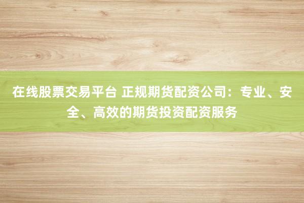 在线股票交易平台 正规期货配资公司：专业、安全、高效的期货投资配资服务