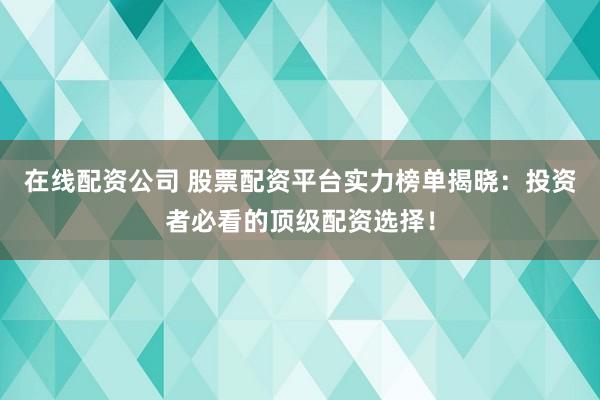 在线配资公司 股票配资平台实力榜单揭晓：投资者必看的顶级配资选择！