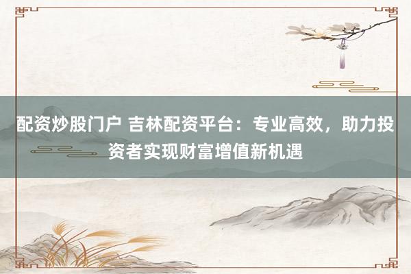 配资炒股门户 吉林配资平台：专业高效，助力投资者实现财富增值新机遇