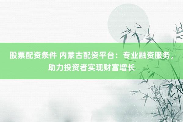 股票配资条件 内蒙古配资平台：专业融资服务，助力投资者实现财富增长