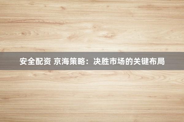 安全配资 京海策略：决胜市场的关键布局