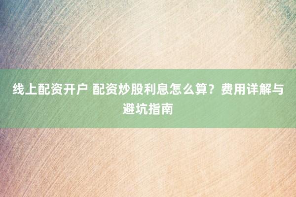 线上配资开户 配资炒股利息怎么算？费用详解与避坑指南