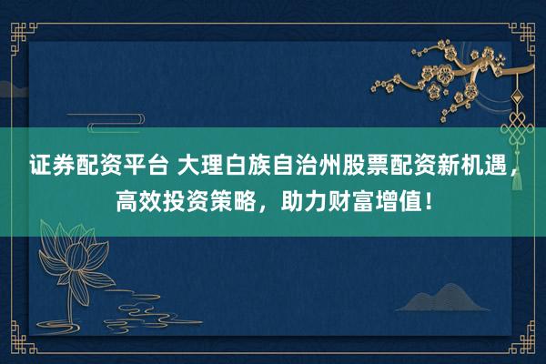 证券配资平台 大理白族自治州股票配资新机遇，高效投资策略，助力财富增值！