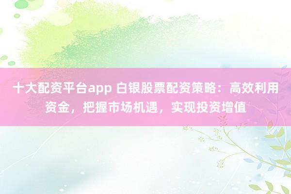十大配资平台app 白银股票配资策略：高效利用资金，把握市场机遇，实现投资增值