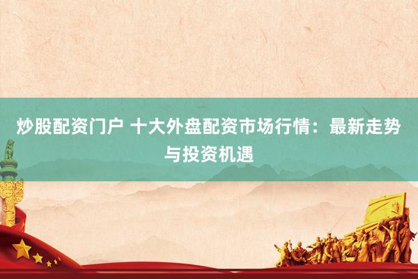 炒股配资门户 十大外盘配资市场行情：最新走势与投资机遇
