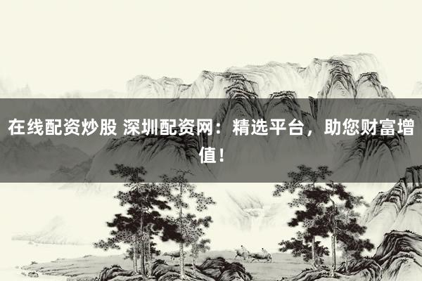 在线配资炒股 深圳配资网：精选平台，助您财富增值！