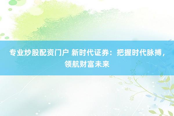 专业炒股配资门户 新时代证券：把握时代脉搏，领航财富未来