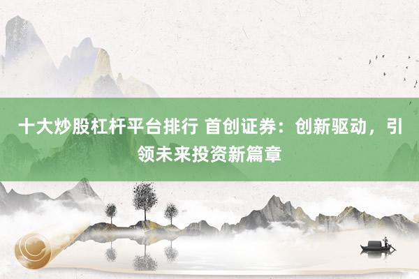 十大炒股杠杆平台排行 首创证券：创新驱动，引领未来投资新篇章