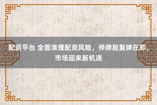 配资平台 全面清理配资风险，停牌股复牌在即，市场迎来新机遇