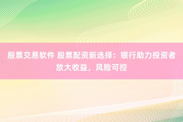 股票交易软件 股票配资新选择：银行助力投资者放大收益，风险可控