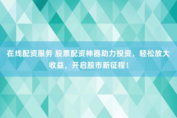 在线配资服务 股票配资神器助力投资，轻松放大收益，开启股市新征程！