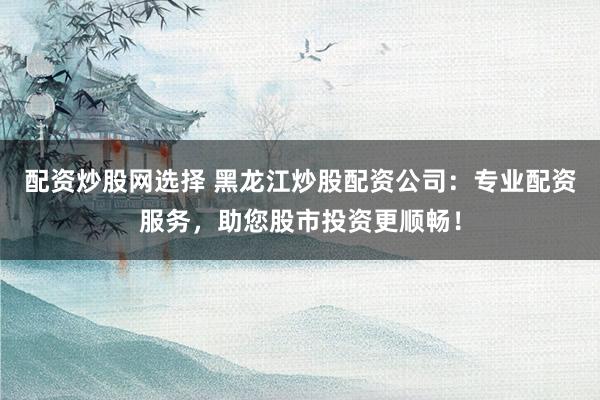 配资炒股网选择 黑龙江炒股配资公司：专业配资服务，助您股市投资更顺畅！