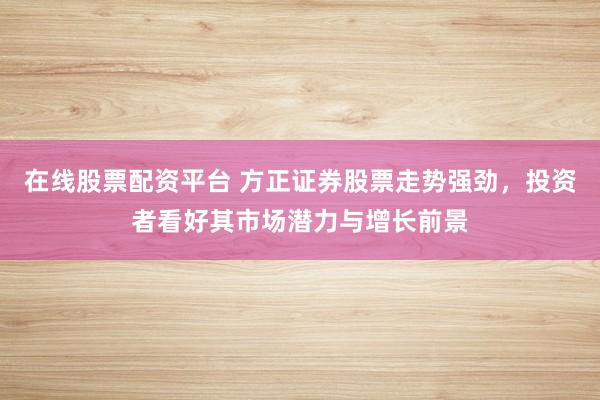 在线股票配资平台 方正证券股票走势强劲，投资者看好其市场潜力与增长前景