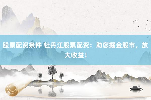 股票配资条件 牡丹江股票配资：助您掘金股市，放大收益！