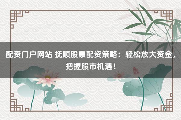 配资门户网站 抚顺股票配资策略：轻松放大资金，把握股市机遇！