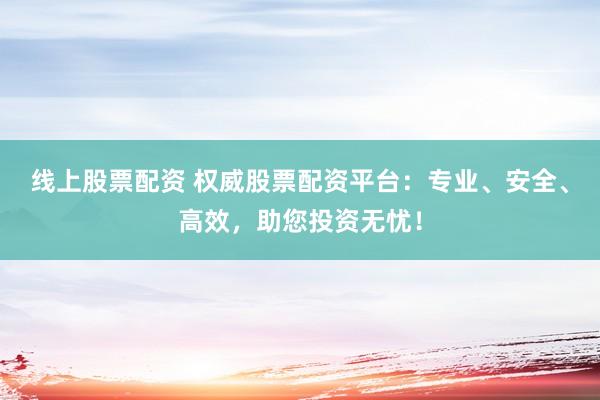 线上股票配资 权威股票配资平台：专业、安全、高效，助您投资无忧！