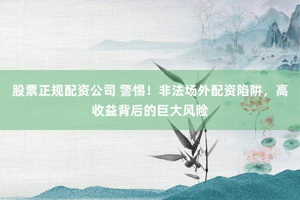 股票正规配资公司 警惕！非法场外配资陷阱，高收益背后的巨大风险