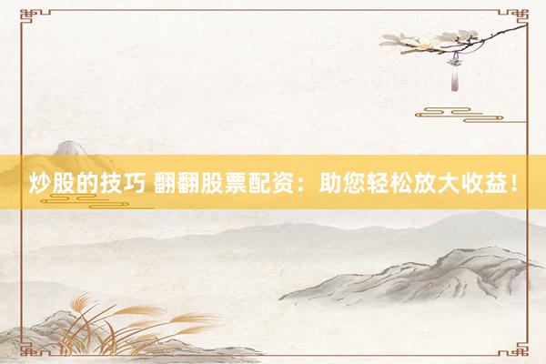 炒股的技巧 翻翻股票配资：助您轻松放大收益！