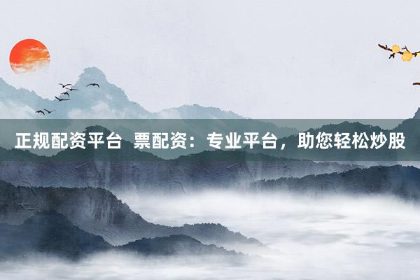 正规配资平台  票配资：专业平台，助您轻松炒股