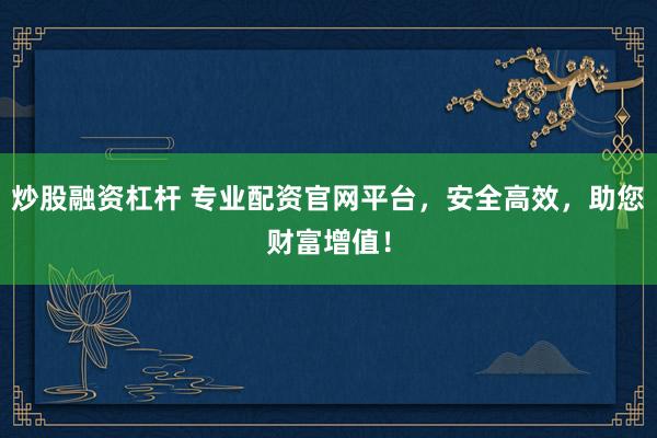 炒股融资杠杆 专业配资官网平台，安全高效，助您财富增值！