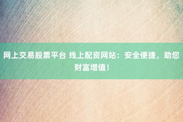 网上交易股票平台 线上配资网站：安全便捷，助您财富增值！
