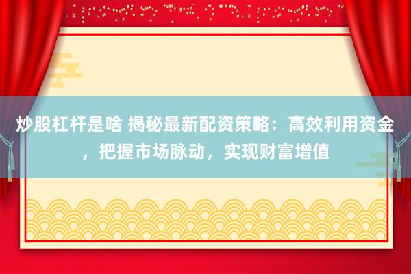 炒股杠杆是啥 揭秘最新配资策略：高效利用资金，把握市场脉动，实现财富增值