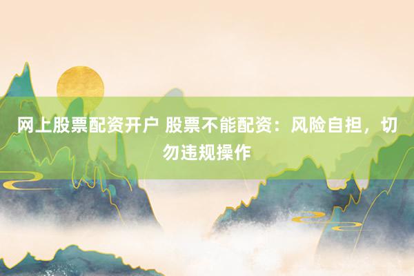网上股票配资开户 股票不能配资：风险自担，切勿违规操作